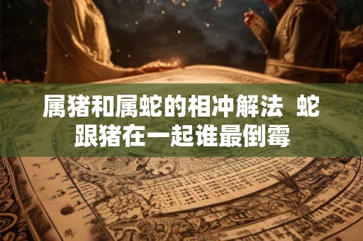 属猪和属蛇的相冲解法  蛇跟猪在一起谁最倒霉
