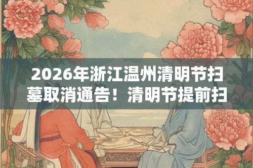 2026年浙江温州清明节扫墓取消通告！清明节提前扫墓好不好？
