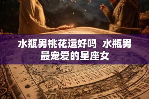 水瓶男桃花运好吗 水瓶男最宠爱的星座女 水瓶男桃花运好吗 水瓶男最宠爱的星座女