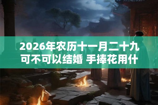 2026年农历十一月二十九可不可以结婚 手捧花用什么花好
