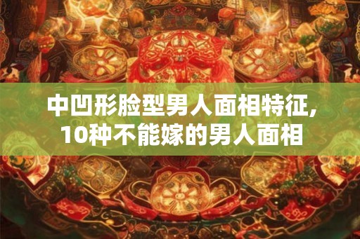 中凹形脸型男人面相特征,10种不能嫁的男人面相