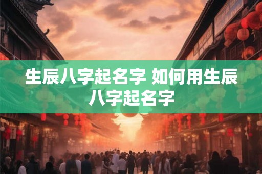 生辰八字起名字 如何用生辰八字起名字