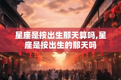 星座是按出生那天算吗,星座是按出生的那天吗