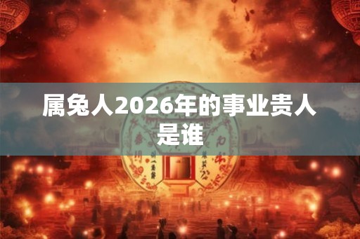 属兔人2026年的事业贵人是谁 属兔人2026年的事业贵人是谁