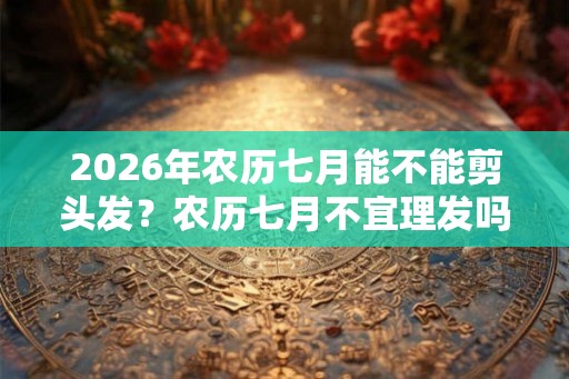 2026年农历七月能不能剪头发？农历七月不宜理发吗？