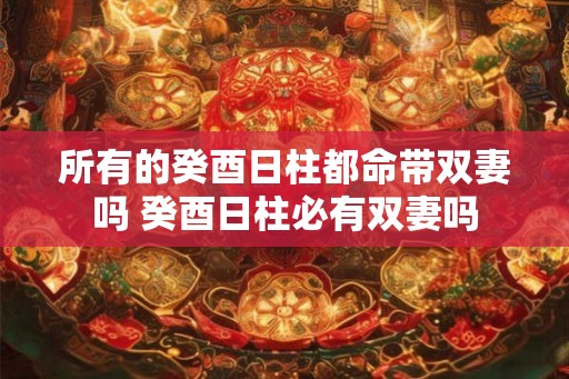 所有的癸酉日柱都命带双妻吗 癸酉日柱必有双妻吗 所有的癸酉日柱都命带双妻吗 癸酉日柱必有双妻吗