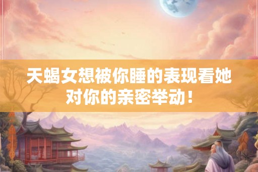 天蝎女想被你睡的表现看她对你的亲密举动！