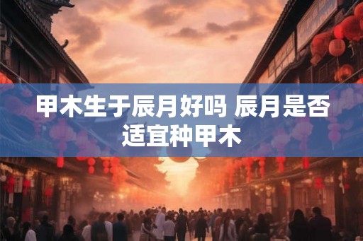 甲木生于辰月好吗 辰月是否适宜种甲木