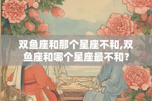 双鱼座和那个星座不和,双鱼座和哪个星座最不和？
