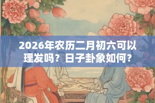 2026年农历二月初六可以理发吗？日子卦象如何？