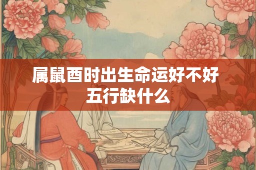 属鼠酉时出生命运好不好 五行缺什么