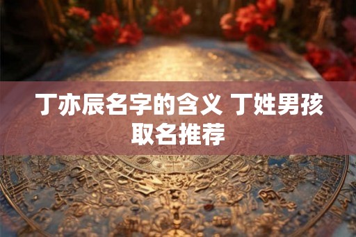 丁亦辰名字的含义 丁姓男孩取名推荐