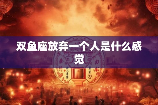 双鱼座放弃一个人是什么感觉