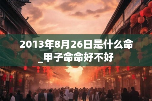 2013年8月26日是什么命_甲子命命好不好 2013年8月26日是什么命_甲子命命好不好