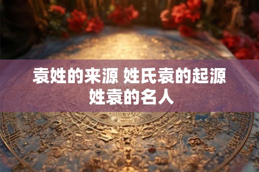 袁姓的来源 姓氏袁的起源 姓袁的名人