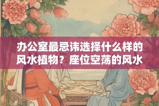 办公室最忌讳选择什么样的风水植物？座位空荡的风水好吗？