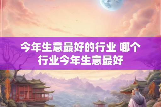 今年生意最好的行业 哪个行业今年生意最好
