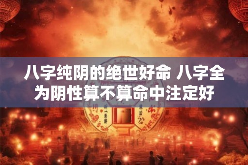 八字纯阴的绝世好命 八字全为阴性算不算命中注定好 八字纯阴的绝世好命 八字全为阴性算不算命中注定好