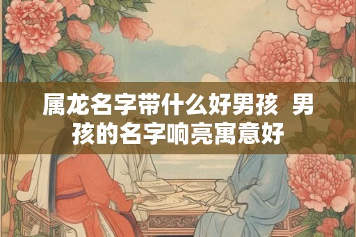 属龙名字带什么好男孩  男孩的名字响亮寓意好