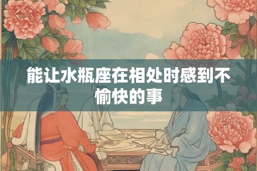 能让水瓶座在相处时感到不愉快的事