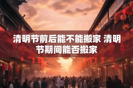 清明节前后能不能搬家 清明节期间能否搬家