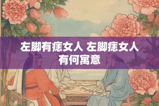 左脚有痣女人 左脚痣女人有何寓意