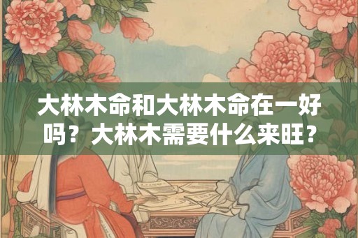 大林木命和大林木命在一好吗?大林木需要什么来旺? 大林木命和大林木命在一好吗?大林木需要什么来旺?