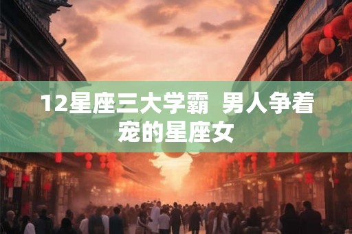 12星座三大学霸  男人争着宠的星座女