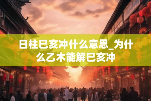 日柱巳亥冲什么意思_为什么乙木能解巳亥冲 日柱巳亥冲什么意思_为什么乙木能解巳亥冲