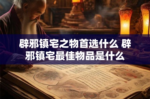 辟邪镇宅之物首选什么 辟邪镇宅最佳物品是什么 辟邪镇宅之物首选什么 辟邪镇宅最佳物品是什么