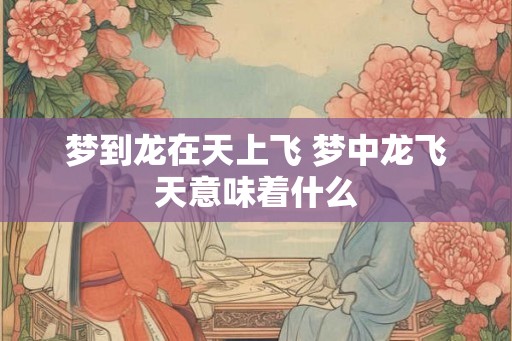 梦到龙在天上飞 梦中龙飞天意味着什么 梦到龙在天上飞 梦中龙飞天意味着什么