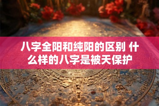 八字全阳和纯阳的区别 什么样的八字是被天保护