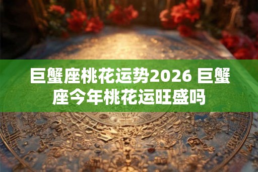 巨蟹座桃花运势2026 巨蟹座今年桃花运旺盛吗