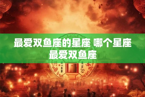 最爱双鱼座的星座 哪个星座最爱双鱼座