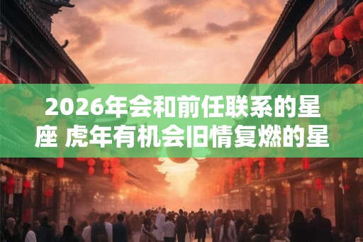 2026年会和前任联系的星座 虎年有机会旧情复燃的星座 2026年会和前任联系的星座 虎年有机会旧情复燃的星座