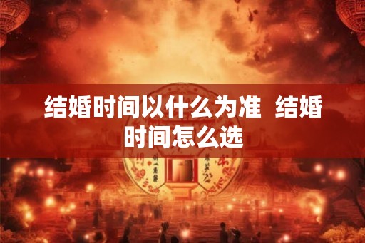 结婚时间以什么为准 结婚时间怎么选 结婚时间以什么为准 结婚时间怎么选