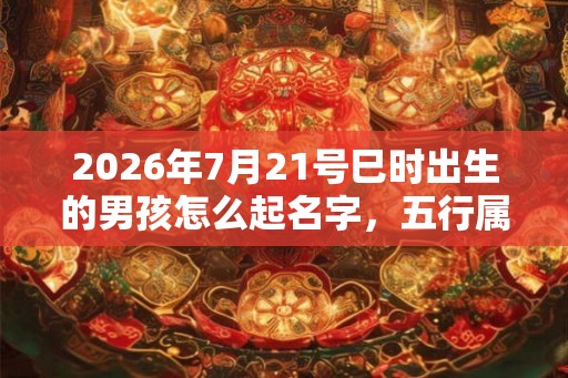2026年7月21号巳时出生的男孩怎么起名字，五行属什么