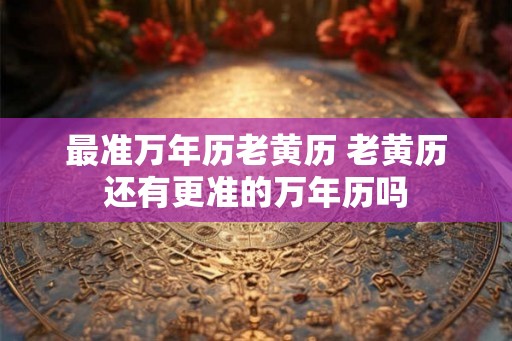 最准万年历老黄历 老黄历还有更准的万年历吗 最准万年历老黄历 老黄历还有更准的万年历吗