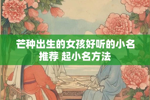 芒种出生的女孩好听的小名推荐 起小名方法 芒种出生的女孩好听的小名推荐 起小名方法