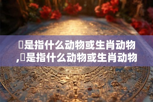 讻是指什么动物或生肖动物,讻是指什么动物或生肖动物