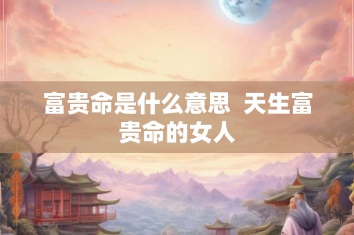 富贵命是什么意思  天生富贵命的女人
