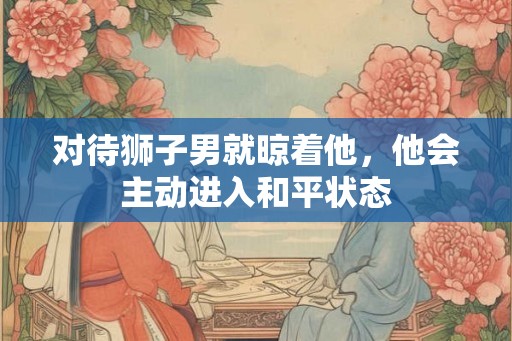 对待狮子男就晾着他,他会主动进入和平状态 对待狮子男就晾着他,他会主动进入和平状态