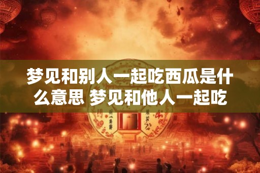 梦见和别人一起吃西瓜是什么意思 梦见和他人一起吃西瓜代表什么