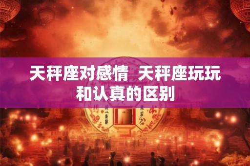 天秤座对感情 天秤座玩玩和认真的区别 天秤座对感情 天秤座玩玩和认真的区别