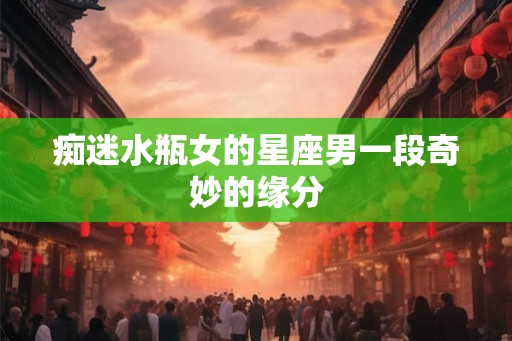 痴迷水瓶女的星座男一段奇妙的缘分