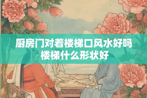 厨房门对着楼梯口风水好吗 楼梯什么形状好 厨房门对着楼梯口风水好吗 楼梯什么形状好