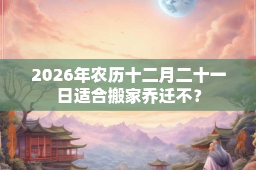 2026年农历十二月二十一日适合搬家乔迁不？