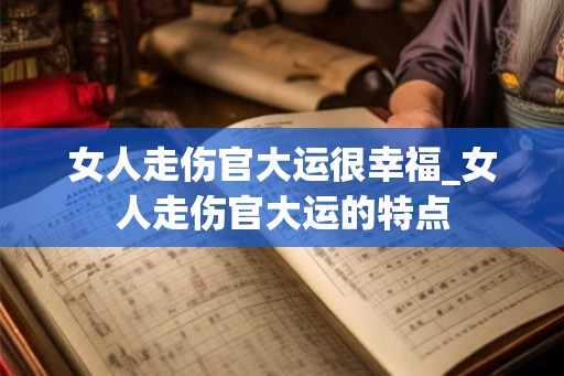 女人走伤官大运很幸福_女人走伤官大运的特点 女人走伤官大运很幸福_女人走伤官大运的特点