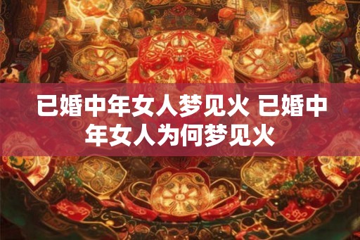 已婚中年女人梦见火 已婚中年女人为何梦见火