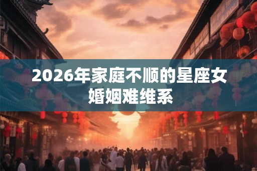 2026年家庭不顺的星座女 婚姻难维系 2026年家庭不顺的星座女 婚姻难维系